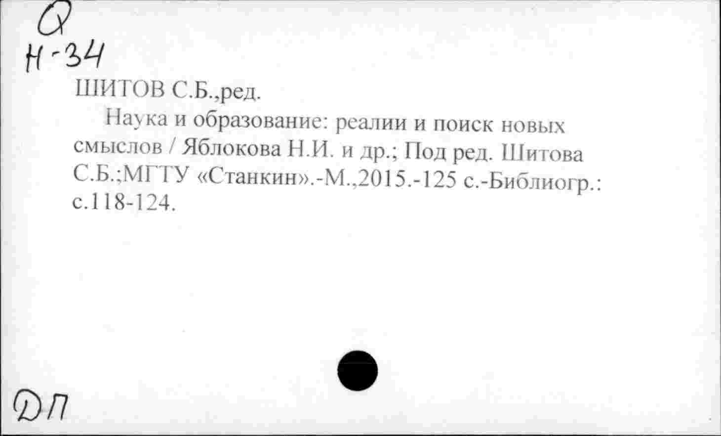 ﻿ШИ ГОВ С.Б.,ред.
Наука и образование: реалии и поиск новых смыслов / Яблокова Н.И. и др.; Под ред. Шитова С.Б.;МГТУ «Станкин».-М.,2015.-125 с.-Библиогп • с.118-124.
0/7